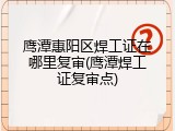 鹰潭惠阳区焊工证在哪里复审(鹰潭焊工证复审点)