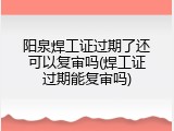 阳泉焊工证过期了还可以复审吗(焊工证过期能复审吗)