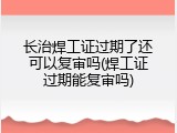 长治焊工证过期了还可以复审吗(焊工证过期能复审吗)