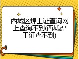 西城区焊工证查询网上查询不到(西城焊工证查不到)