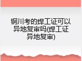 铜川考的焊工证可以异地复审吗(焊工证异地复审)