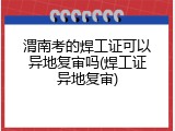 渭南考的焊工证可以异地复审吗(焊工证异地复审)