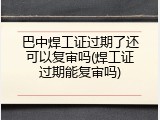 巴中焊工证过期了还可以复审吗(焊工证过期能复审吗)