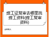 焊工证复审去哪里找 焊工资料(焊工复审资料)