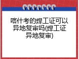 喀什考的焊工证可以异地复审吗(焊工证异地复审)