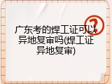 广东考的焊工证可以异地复审吗(焊工证异地复审)
