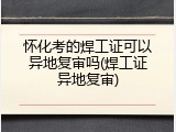怀化考的焊工证可以异地复审吗(焊工证异地复审)
