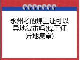 永州考的焊工证可以异地复审吗(焊工证异地复审)