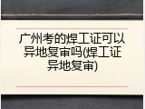 广州考的焊工证可以异地复审吗(焊工证异地复审)