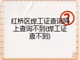 红桥区焊工证查询网上查询不到(焊工证查不到)