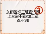 东丽区焊工证查询网上查询不到(焊工证查不到)