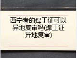 西宁考的焊工证可以异地复审吗(焊工证异地复审)