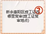 新余惠阳区焊工证在哪里复审(焊工证复审地点)