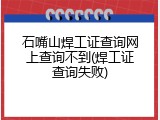 石嘴山焊工证查询网上查询不到(焊工证查询失败)