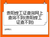贵阳焊工证查询网上查询不到(贵阳焊工证查不到)
