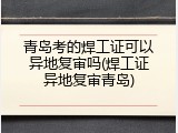 青岛考的焊工证可以异地复审吗(焊工证异地复审青岛)