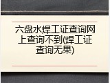六盘水焊工证查询网上查询不到(焊工证查询无果)