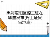 黑河惠阳区焊工证在哪里复审(焊工证复审地点)