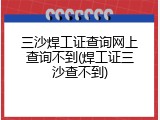 三沙焊工证查询网上查询不到(焊工证三沙查不到)