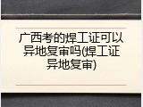 广西考的焊工证可以异地复审吗(焊工证异地复审)