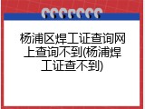 杨浦区焊工证查询网上查询不到(杨浦焊工证查不到)