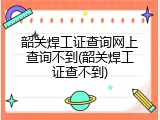 韶关焊工证查询网上查询不到(韶关焊工证查不到)