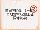 莆田考的焊工证可以异地复审吗(焊工证异地复审)