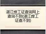 湛江焊工证查询网上查询不到(湛江焊工证查不到)
