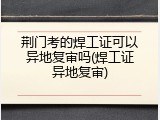 荆门考的焊工证可以异地复审吗(焊工证异地复审)