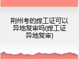 荆州考的焊工证可以异地复审吗(焊工证异地复审)