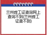 兰州焊工证查询网上查询不到(兰州焊工证查不到)