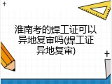 淮南考的焊工证可以异地复审吗(焊工证异地复审)