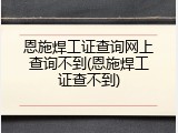 恩施焊工证查询网上查询不到(恩施焊工证查不到)