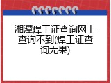 湘潭焊工证查询网上查询不到(焊工证查询无果)