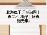 北海焊工证查询网上查询不到(焊工证查询无果)