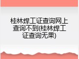 桂林焊工证查询网上查询不到(桂林焊工证查询无果)