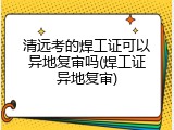 清远考的焊工证可以异地复审吗(焊工证异地复审)