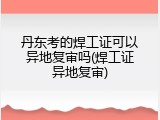 丹东考的焊工证可以异地复审吗(焊工证异地复审)