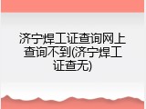 济宁焊工证查询网上查询不到(济宁焊工证查无)