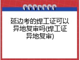 延边考的焊工证可以异地复审吗(焊工证异地复审)