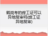 鹤岗考的焊工证可以异地复审吗(焊工证异地复审)