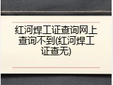 红河焊工证查询网上查询不到(红河焊工证查无)