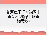 普洱焊工证查询网上查询不到(焊工证查询无效)