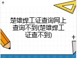 楚雄焊工证查询网上查询不到(楚雄焊工证查不到)