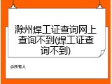 滁州焊工证查询网上查询不到(焊工证查询不到)