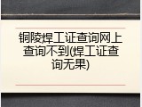 铜陵焊工证查询网上查询不到(焊工证查询无果)