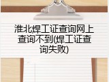 淮北焊工证查询网上查询不到(焊工证查询失败)