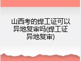 山西考的焊工证可以异地复审吗(焊工证异地复审)