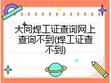 大同焊工证查询网上查询不到(焊工证查不到)