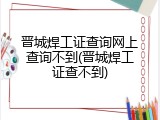 晋城焊工证查询网上查询不到(晋城焊工证查不到)